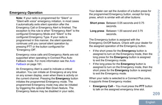 Emergency Operation
Note: If your radio is programmed for “Silent” or
“Silent with voice” emergency initiation, in most cases
it automatically exits silent operation after the
Emergency Call or Emergency Alert is finished. The
exception to this rule is when “Emergency Alert” is the
configured Emergency Mode and “Silent” is the
configured Emergency Type. If your radio is
programmed in this manner, the silent operation
continues until you cancel silent operation by
pressing PTT or the button configured for
“Emergency Off”.
Emergency voice calls and Emergency Alerts are not
supported when operating in Connect Plus Auto
Fallback mode. For more information see the Auto
Fallback on page 191.
An Emergency Alert is used to indicate a critical
situation. You can initiate an Emergency at any time
on any screen display, even when there is activity on
the current channel. Pressing the Emergency button
initiates the programmed Emergency mode. The
programmed Emergency mode may also be initiated
by triggering the optional Man Down feature. The
Emergency feature may be disabled in your radio.
Your dealer can set the duration of a button press for
the programmed Emergency button, except for long
press, which is similar with all other buttons:
Short press Between 0.05 seconds and 0.75
seconds.
Long press Between 1.00 second and 3.75
seconds.
The Emergency button is assigned with the
Emergency On/Off feature. Check with your dealer for
the assigned operation of the Emergency button.
• If the short press for the Emergency button is
assigned to turn on the Emergency mode, then the
long press for the Emergency button is assigned
to exit the Emergency mode.
• If the long press for the Emergency button is
assigned to turn on the Emergency mode, then the
short press for the Emergency button is assigned
to exit the Emergency mode.
When your radio is selected to a Connect Plus zone,
it supports three Emergency modes:
• Emergency Call – You must press the PTT button
to talk on the assigned emergency time slot.
AdvancedFeaturesinConnectPlusMode
209
English
 
