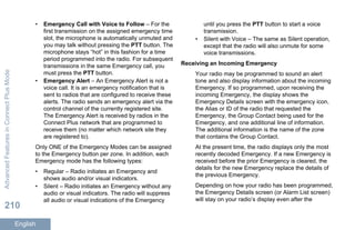 • Emergency Call with Voice to Follow – For the
first transmission on the assigned emergency time
slot, the microphone is automatically unmuted and
you may talk without pressing the PTT button. The
microphone stays “hot” in this fashion for a time
period programmed into the radio. For subsequent
transmissions in the same Emergency call, you
must press the PTT button.
• Emergency Alert – An Emergency Alert is not a
voice call. It is an emergency notification that is
sent to radios that are configured to receive these
alerts. The radio sends an emergency alert via the
control channel of the currently registered site.
The Emergency Alert is received by radios in the
Connect Plus network that are programmed to
receive them (no matter which network site they
are registered to).
Only ONE of the Emergency Modes can be assigned
to the Emergency button per zone. In addition, each
Emergency mode has the following types:
• Regular – Radio initiates an Emergency and
shows audio and/or visual indicators.
• Silent – Radio initiates an Emergency without any
audio or visual indicators. The radio will suppress
all audio or visual indications of the Emergency
until you press the PTT button to start a voice
transmission.
• Silent with Voice – The same as Silent operation,
except that the radio will also unmute for some
voice transmissions.
Receiving an Incoming Emergency
Your radio may be programmed to sound an alert
tone and also display information about the incoming
Emergency. If so programmed, upon receiving the
incoming Emergency, the display shows the
Emergency Details screen with the emergency icon,
the Alias or ID of the radio that requested the
Emergency, the Group Contact being used for the
Emergency, and one additional line of information.
The additional information is the name of the zone
that contains the Group Contact.
At the present time, the radio displays only the most
recently decoded Emergency. If a new Emergency is
received before the prior Emergency is cleared, the
details for the new Emergency replace the details of
the previous Emergency.
Depending on how your radio has been programmed,
the Emergency Details screen (or Alarm List screen)
will stay on your radio’s display even after the
AdvancedFeaturesinConnectPlusMode
210
English
 