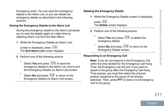 Emergency ends. You can save the emergency
details to the Alarm List, or you can delete the
emergency details as described in the following
sections.
Saving the Emergency Details to the Alarm List
Saving the emergency details to the Alarm List allows
you to view the details again at a later time by
selecting Alarm List from the Main Menu.
1 While the Emergency Details (or Alarm List)
screen is displayed, press .
The Exit Alarm List screen displays.
2 Perform one of the following actions:
•
Select Yes and press to save the
emergency details to the Alarm List, and to exit
the Emergency Details (or Alarm List) screen.
•
Select No and press to return to the
Emergency Details (or Alarm List) screen.
Deleting the Emergency Details
1 While the Emergency Details screen is displayed,
press .
The Delete screen displays.
2 Perform one of the following actions:
•
Select Yes and press to delete the
emergency details.
•
Select No and press to return to the
Emergency Details screen.
Responding to an Emergency Call
Note: If you do not respond to the Emergency Call
within the time allotted for the Emergency Call Hang
Time, the Emergency call will end. If you want to
speak to the group after the Emergency Call Hang
Time expires, you must first select the channel
position assigned to the group (if not already
selected). Then, press PTT to start a non-Emergency
Call to the group.
AdvancedFeaturesinConnectPlusMode
211
English
 