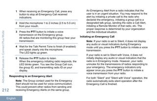 1 When receiving an Emergency Call, press any
button to stop all Emergency Call received
indications.
2 Hold the microphone 1 to 2 inches (2.5 to 5.0 cm)
from your mouth.
3 Press the PTT button to initiate a voice
transmission on the Emergency group.
All radios that are monitoring this group hear your
transmission.
4 Wait for the Talk Permit Tone to finish (if enabled)
and speak clearly into the microphone.
The LED lights up green.
5 Release the PTT button to listen.
When the emergency initiating radio responds, the
LED blinks green. You see the Group Call icon,
the group ID, and transmitting radio ID on your
display.
Responding to an Emergency Alert
Note: The Group contact used for the Emergency
Alert should not be used for voice communication.
This could prevent other radios from sending and
receiving Emergency Alerts on the same group.
An Emergency Alert from a radio indicates that the
user is in an urgent situation. You may respond to the
alert by initiating a private call to the radio who
declared the emergency, initiating a group call to a
designated talk group, sending the radio a Call Alert,
initiating a Remote Monitor of that radio, etc. The
proper response is determined by your organization
and the individual situation.
Initiating an Emergency Call
Note: If your radio is set to Silent, it does not display
any audio or visual indicators during Emergency
mode until you press the PTT button to initiate a voice
transmission.
If your radio is set to Silent with Voice, it does not
initially display any audio or visual indicators that the
radio is in Emergency mode. However, your radio
unmutes for the transmissions of radios responding to
your emergency. The emergency indicators only
appear once you press the PTT button to initiate a
voice transmission from your radio.
For both “Silent” and “Silent with Voice” operation, the
radio automatically exits silent operation after the
Emergency Call is finished.
AdvancedFeaturesinConnectPlusMode
212
English
 