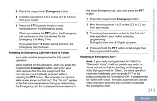 1 Press the programmed Emergency button.
2 Hold the microphone 1 to 2 inches (2.5 to 5.0 cm)
from your mouth.
3 Press the PTT button to initiate a voice
transmission on the Emergency group.
When you release the PTT button, the Emergency
call continues for the time allotted for the
Emergency Call Hang Time.
If you press the PTT button during this time, the
Emergency call continues.
Initiating an Emergency Call with Voice to Follow
Your radio must be programmed for this type of
operation.
When enabled for this operation, when you press the
programmed Emergency button, and when your
radio receives the time slot assignment, the
microphone is automatically activated without
pressing the PTT button. This activated microphone
state is also known as “hot mic”. The “hot mic” applies
to the first voice transmission from your radio during
the Emergency call. For subsequent transmissions in
the same Emergency call, you must press the PTT
button.
1 Press the programmed Emergency button.
2 Hold the microphone 1 to 2 inches (2.5 to 5.0 cm)
from your mouth.
3 The microphone remains active for the “hot mic”
time specified in your radio's codeplug
programming.
During this time, the LED lights up green.
4 Press and hold the PTT button to talk longer than
the programmed duration.
Initiating an Emergency Alert
Note: If your radio is programmed for “Silent” or
“Silent with Voice”, it will not provide any audio or
visual indications that it is sending an Emergency
Alert. If programmed for “Silent”, the silent operation
continues indefinitely until you press PTT or the
button configured for “Emergency Off”. If programmed
for “Silent with Voice”, the radio automatically cancels
silent operation when the site controller broadcasts
the Emergency Alert.
AdvancedFeaturesinConnectPlusMode
213
English
 