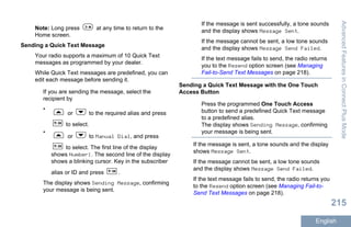 Note: Long press at any time to return to the
Home screen.
Sending a Quick Text Message
Your radio supports a maximum of 10 Quick Text
messages as programmed by your dealer.
While Quick Text messages are predefined, you can
edit each message before sending it.
If you are sending the message, select the
recipient by
•
or to the required alias and press
to select.
•
or to Manual Dial, and press
to select. The first line of the display
shows Number:. The second line of the display
shows a blinking cursor. Key in the subscriber
alias or ID and press .
The display shows Sending Message, confirming
your message is being sent.
If the message is sent successfully, a tone sounds
and the display shows Message Sent.
If the message cannot be sent, a low tone sounds
and the display shows Message Send Failed.
If the text message fails to send, the radio returns
you to the Resend option screen (see Managing
Fail-to-Send Text Messages on page 218).
Sending a Quick Text Message with the One Touch
Access Button
Press the programmed One Touch Access
button to send a predefined Quick Text message
to a predefined alias.
The display shows Sending Message, confirming
your message is being sent.
If the message is sent, a tone sounds and the display
shows Message Sent.
If the message cannot be sent, a low tone sounds
and the display shows Message Send Failed.
If the text message fails to send, the radio returns you
to the Resend option screen (see Managing Fail-to-
Send Text Messages on page 218).
AdvancedFeaturesinConnectPlusMode
215
English
 