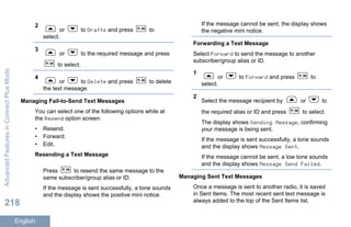 2
or to Drafts and press to
select.
3
or to the required message and press
to select.
4
or to Delete and press to delete
the text message.
Managing Fail-to-Send Text Messages
You can select one of the following options while at
the Resend option screen:
• Resend.
• Forward.
• Edit.
Resending a Text Message
Press to resend the same message to the
same subscriber/group alias or ID.
If the message is sent successfully, a tone sounds
and the display shows the positive mini notice.
If the message cannot be sent, the display shows
the negative mini notice.
Forwarding a Text Message
Select Forward to send the message to another
subscriber/group alias or ID.
1
or to Forward and press to
select.
2
Select the message recipient by or to
the required alias or ID and press to select.
The display shows Sending Message, confirming
your message is being sent.
If the message is sent successfully, a tone sounds
and the display shows Message Sent.
If the message cannot be sent, a low tone sounds
and the display shows Message Send Failed.
Managing Sent Text Messages
Once a message is sent to another radio, it is saved
in Sent Items. The most recent sent text message is
always added to the top of the Sent Items list.
AdvancedFeaturesinConnectPlusMode
218
English
 