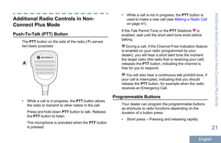 Additional Radio Controls in Non-
Connect Plus Mode
Push-To-Talk (PTT) Button
The PTT button on the side of the radio ( ) serves
two basic purposes:
A
• While a call is in progress, the PTT button allows
the radio to transmit to other radios in the call.
Press and hold down PTT button to talk. Release
the PTT button to listen.
The microphone is activated when the PTT button
is pressed.
• While a call is not in progress, the PTT button is
used to make a new call (see Making a Radio Call
on page 41).
If the Talk Permit Tone or the PTT Sidetone is
enabled, wait until the short alert tone ends before
talking.
During a call, if the Channel Free Indication feature
is enabled on your radio (programmed by your
dealer), you will hear a short alert tone the moment
the target radio (the radio that is receiving your call)
releases the PTT button, indicating the channel is
free for you to respond.
You will also hear a continuous talk prohibit tone, if
your call is interrupted, indicating that you should
release the PTT button, for example when the radio
receives an Emergency Call.
Programmable Buttons
Your dealer can program the programmable buttons
as shortcuts to radio functions depending on the
duration of a button press:
• Short press – Pressing and releasing rapidly.
AdditionalRadioControlsinNon-ConnectPlusMode
21
English
 