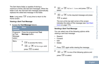 The Sent Items folder is capable of storing a
maximum of thirty (30) last sent messages. When the
folder is full, the next sent text message automatically
replaces the oldest text message in the folder.
Note: Long press at any time to return to the
Home screen.
Viewing a Sent Text Message
1 Access the Text Message feature.
Radio
Controls
Steps
Programm
ed Text
Message
button
Press the programmed Text
Message button.
Menu 1
to access the menu.
2
or to Messages and
press to select.
2
or to Sent Items and press to
select.
3
or to the required message and press
to select.
The icon at the top right corner of the screen
indicates the status of the message (see Sent Item
Icons on page 174).
Sending a Sent Text Message
You can select one of the following options while
viewing a sent text message:
• Resend
• Forward
• Edit
• Delete
1
Press again while viewing the message.
2
or to one of the following options and
press to select.
AdvancedFeaturesinConnectPlusMode
219
English
 
