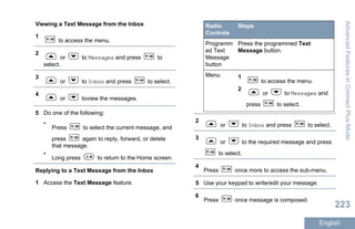 Viewing a Text Message from the Inbox
1
to access the menu.
2
or to Messages and press to
select.
3
or to Inbox and press to select.
4
or toview the messages.
5 Do one of the following:
•
Press to select the current message, and
press again to reply, forward, or delete
that message.
•
Long press to return to the Home screen.
Replying to a Text Message from the Inbox
1 Access the Text Message feature.
Radio
Controls
Steps
Programm
ed Text
Message
button
Press the programmed Text
Message button.
Menu 1
to access the menu.
2
or to Messages and
press to select.
2
or to Inbox and press to select.
3
or to the required message and press
to select.
4
Press once more to access the sub-menu.
5 Use your keypad to write/edit your message.
6
Press once message is composed.
AdvancedFeaturesinConnectPlusMode
223
English
 