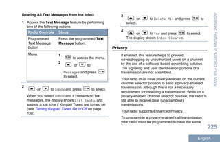 Deleting All Text Messages from the Inbox
1 Access the Text Message feature by performing
one of the following actions:
Radio Controls Steps
Programmed
Text Message
button
Press the programmed Text
Message button.
Menu 1
to access the menu.
2
or to
Messages and press
to select.
2
or to Inbox and press to select.
When you select Inbox and it contains no text
messages, the display shows List Empty, and
sounds a low tone if Keypad Tones are turned on
(see Turning Keypad Tones On or Off on page
130).
3
or to Delete All and press to
select.
4
or to Yes and press to select.
The display shows Inbox Cleared.
Privacy
If enabled, this feature helps to prevent
eavesdropping by unauthorized users on a channel
by the use of a software-based scrambling solution.
The signaling and user identification portions of a
transmission are not scrambled.
Your radio must have privacy enabled on the current
channel selector position to send a privacy-enabled
transmission, although this is not a necessary
requirement for receiving a transmission. While on a
privacy-enabled channel selector position, the radio is
still able to receive clear (unscrambled)
transmissions.
Your radio supports Enhanced Privacy.
To unscramble a privacy-enabled call transmission,
your radio must be programmed to have the same
AdvancedFeaturesinConnectPlusMode
225
English
 