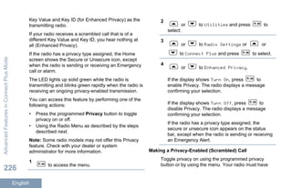 Key Value and Key ID (for Enhanced Privacy) as the
transmitting radio.
If your radio receives a scrambled call that is of a
different Key Value and Key ID, you hear nothing at
all (Enhanced Privacy).
If the radio has a privacy type assigned, the Home
screen shows the Secure or Unsecure icon, except
when the radio is sending or receiving an Emergency
call or alarm.
The LED lights up solid green while the radio is
transmitting and blinks green rapidly when the radio is
receiving an ongoing privacy-enabled transmission.
You can access this feature by performing one of the
following actions:
• Press the programmed Privacy button to toggle
privacy on or off.
• Using the Radio Menu as described by the steps
described next.
Note: Some radio models may not offer this Privacy
feature. Check with your dealer or system
administrator for more information.
1
to access the menu.
2
or to Utilities and press to
select.
3
or to Radio Settings or or
to Connect Plus and press to select.
4
or to Enhanced Privacy.
If the display shows Turn On, press to
enable Privacy. The radio displays a message
confirming your selection.
If the display shows Turn Off, press to
disable Privacy. The radio displays a message
confirming your selection.
If the radio has a privacy type assigned, the
secure or unsecure icon appears on the status
bar, except when the radio is sending or receiving
an Emergency Alert.
Making a Privacy-Enabled (Scrambled) Call
Toggle privacy on using the programmed privacy
button or by using the menu. Your radio must have
AdvancedFeaturesinConnectPlusMode
226
English
 