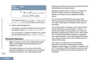 Radio
Controls
Steps
4
or to Radio Enable
and press to select.
The display shows Radio Enable: <Subscriber
Alias or ID> and the LED lights up solid green.
2 Wait for acknowledgement.
If successful, a positive indicator tone sounds and
the display shows Radio Enable Successful.
If not successful, a negative indicator tone sounds
and the display shows Radio Enable Failed.
Bluetooth Operation
Note: If disabled via the CPS, all Bluetooth-related
features are disabled and the Bluetooth device
database is erased.
This feature allows you to use your radio with a
Bluetooth-enabled device (accessory) via a wireless
Bluetooth connection. Your radio supports both
Motorola and COTS (Commercially available Off-The-
Shelf) Bluetooth-enabled devices.
Bluetooth operates within a range of 10 meters (32
feet) line of sight. This is an unobstructed path
between your radio and your Bluetooth-enabled
device.
It is not recommended that you leave your radio
behind and expect your Bluetooth-enabled device to
work with a high degree of reliability when they are
separated.
At the fringe areas of reception, both voice and tone
quality will start to sound “garbled” or “broken”. To
correct this problem, simply position your radio and
Bluetooth-enabled device closer to each other (within
the 10-meter/32 feet defined range) to re-establish
clear audio reception. Your radio’s Bluetooth function
has a maximum power of 2.5 mW (4 dBm) at the 10-
meter/32 feet range.
Your radio can support up to 4 simultaneous
Bluetooth connections with Bluetooth-enabled
devices of unique types. For example, a headset, and
a PTT-Only Device (POD). Multiple connections with
Bluetooth-enabled devices of the same type are not
supported.
AdvancedFeaturesinConnectPlusMode
230
English
 