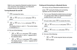Refer to your respective Bluetooth-enabled device’s
user manual for more details on your Bluetooth-
enabled device’s full capabilities.
Turning Bluetooth On and Off
1
to access the menu.
2
or to Bluetooth and press to
select.
3
or to My Status and press to
select.
The display shows On and Off. The current status
is indicated by a .
4 Do one of the following:
•
or to On and press to select.
The display shows On and a appears left of
the selected status.
•
or to Off and press to select.
The display shows Off and a appears left of
the selected status.
Finding and Connecting to a Bluetooth Device
Do not turn off your Bluetooth-enabled device or
press during the finding and connecting
operation as this cancels the operation.
1 Turn on your Bluetooth-enabled device and place
it in pairing mode. Refer to respective Bluetooth-
enabled device’s user manual.
2
On your radio, press to access the menu.
3
or to Bluetooth and press to
select.
4
or to Devices and press to
select.
5 Do one of the following:
•
or to the required device and press
to select.
AdvancedFeaturesinConnectPlusMode
231
English
 