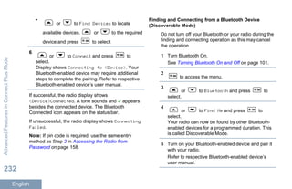 •
or to Find Devices to locate
available devices. or to the required
device and press to select.
6
or to Connect and press to
select.
Display shows Connecting to <Device>. Your
Bluetooth-enabled device may require additional
steps to complete the pairing. Refer to respective
Bluetooth-enabled device’s user manual.
If successful, the radio display shows
<Device>Connected. A tone sounds and appears
besides the connected device. The Bluetooth
Connected icon appears on the status bar.
If unsuccessful, the radio display shows Connecting
Failed.
Note: If pin code is required, use the same entry
method as Step 2 in Accessing the Radio from
Password on page 158.
Finding and Connecting from a Bluetooth Device
(Discoverable Mode)
Do not turn off your Bluetooth or your radio during the
finding and connecting operation as this may cancel
the operation.
1 Turn Bluetooth On.
See Turning Bluetooth On and Off on page 101.
2
to access the menu.
3
or to Bluetooth and press to
select.
4
or to Find Me and press to
select.
Your radio can now be found by other Bluetooth-
enabled devices for a programmed duration. This
is called Discoverable Mode.
5 Turn on your Bluetooth-enabled device and pair it
with your radio.
Refer to respective Bluetooth-enabled device’s
user manual.
AdvancedFeaturesinConnectPlusMode
232
English
 