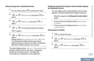 Disconnecting from a Bluetooth Device
1
On your radio, press to access the menu.
2
or to Bluetooth and press to
select.
3
or to Devices and press to
select.
4
or to the required device and press
to select.
5
or to Disconnect and press to
select.
Display shows Disconnecting from <Device>.
Your Bluetooth-enabled device may require
additional steps to disconnect. Refer to respective
Bluetooth-enabled device’s user manual.
The radio display shows <Device> Disconnected. A
positive indicator tone sounds and disappears
beside the connected device. The Bluetooth
Connected icon disappears on the status bar.
Switching Audio Route between Internal Radio Speaker
and Bluetooth Device
You can toggle audio routing between internal radio
speaker and external Bluetooth-enabled accessory.
Press the programmed Bluetooth Audio Switch
button.
• A tone sounds and display shows Route Audio
to Radio.
• A tone sounds and display shows Route Audio
to Bluetooth.
Viewing Device Details
1
to access the menu.
2
or to Bluetooth and press to
select.
3
or to Devices and press to
select.
AdvancedFeaturesinConnectPlusMode
233
English
 