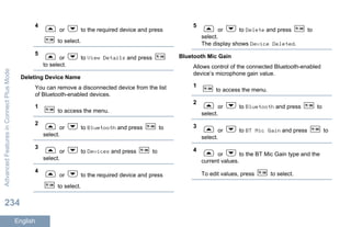 4
or to the required device and press
to select.
5
or to View Details and press
to select.
Deleting Device Name
You can remove a disconnected device from the list
of Bluetooth-enabled devices.
1
to access the menu.
2
or to Bluetooth and press to
select.
3
or to Devices and press to
select.
4
or to the required device and press
to select.
5
or to Delete and press to
select.
The display shows Device Deleted.
Bluetooth Mic Gain
Allows control of the connected Bluetooth-enabled
device’s microphone gain value.
1
to access the menu.
2
or to Bluetooth and press to
select.
3
or to BT Mic Gain and press to
select.
4
or to the BT Mic Gain type and the
current values.
To edit values, press to select.
AdvancedFeaturesinConnectPlusMode
234
English
 