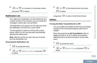 5
or to increase or to decrease values
and press to select.
Notification List
Your radio has a Notification List that collects all your
“unread” events on the channel, such as unread text
messages, missed calls, and call alerts.
The Notification icon appears on the status bar when
the Notification List has one or more events.
The list supports a maximum of forty (40) unread
events. When it is full, the next event automatically
replaces the oldest event.
Note: After the events are read, they are removed
from the Notification List.
Accessing the Notification List
1
to access the menu.
2
or to Notification and press
to select.
3
or to the required event and press
to select.
Long press to return to the Home Screen.
Utilities
Turning the Radio Tones/Alerts On or Off
You can enable and disable all radio tones and alerts
(except for the incoming Emergency alert tone) if
needed.
Press the programmed All Tones/Alerts button to
toggle all tones on or off, or follow the procedure
described next to access this feature via the radio
menu.
1
to access the menu.
2
or to Utilities and press to
select.
AdvancedFeaturesinConnectPlusMode
235
English
 