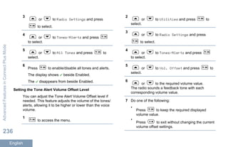 3
or to Radio Settings and press
to select.
4
or to Tones/Alerts and press
to select.
5
or to All Tones and press to
select.
6
Press to enable/disable all tones and alerts.
The display shows beside Enabled.
The disappears from beside Enabled.
Setting the Tone Alert Volume Offset Level
You can adjust the Tone Alert Volume Offset level if
needed. This feature adjusts the volume of the tones/
alerts, allowing it to be higher or lower than the voice
volume.
1
to access the menu.
2
or to Utilities and press to
select.
3
or to Radio Settings and press
to select.
4
or to Tones/Alerts and press
to select.
5
or to Vol. Offset and press to
select.
6
or to the required volume value.
The radio sounds a feedback tone with each
corresponding volume value.
7 Do one of the following:
•
Press to keep the required displayed
volume value.
•
Press to exit without changing the current
volume offset settings.
AdvancedFeaturesinConnectPlusMode
236
English
 