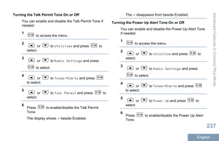 Turning the Talk Permit Tone On or Off
You can enable and disable the Talk Permit Tone if
needed.
1
to access the menu.
2
or to Utilities and press to
select.
3
or to Radio Settings and press
to select.
4
or to Tones/Alerts and press
to select.
5
or to Talk Permit and press to
select.
6
Press to enable/disable the Talk Permit
Tone.
The display shows beside Enabled.
The disappears from beside Enabled.
Turning the Power Up Alert Tone On or Off
You can enable and disable the Power Up Alert Tone
if needed.
1
to access the menu.
2
or to Utilities and press to
select.
3
or to Radio Settings and press
to select.
4
or to Tones/Alerts and press
to select.
5
or to Power Up and press to
select.
6
Press to enable/disable the Power Up Alert
Tone.
AdvancedFeaturesinConnectPlusMode
237
English
 