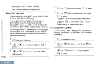 The display shows beside Enabled.
The disappears from beside Enabled.
Setting the Power Level
You can customize your radio’s power setting to high
or low for each Connect Plus zone.
High enables communication with tower sites in
Connect Plus mode located at a considerable
distance from you. Low enables communication with
tower sites in Connect Plus mode in closer proximity.
Press the programmed Power Level button to toggle
transmit power level between high and low. Follow
the procedure described next to access this feature
via the radio’s menus.
1
to access the menu.
2
or to Utilities and press to
select.
3
or to Radio Settings and press
to select.
4
or to Power and press to select.
5
or to the required setting and press
to select.
appears beside selected setting. At any time,
long press to return to the Home screen.
Screen returns to the previous menu.
Changing the Display Mode
You can change radio’s display mode between Day
or Night, as needed. This affects the color palette of
the display.
1
to access the menu.
2
or to Utilities and press to
select.
3
or to Radio Settings and press
to select.
AdvancedFeaturesinConnectPlusMode
238
English
 