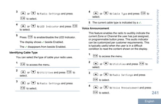 3
or to Radio Settings and press
to select.
4
or to LED Indicator and press
to select.
5
Press to enable/disable the LED Indicator.
The display shows beside Enabled.
The disappears from beside Enabled.
Identifying Cable Type
You can select the type of cable your radio uses.
1
to access the menu.
2
or to Utilities and press to
select.
3
or to Radio Settings and press
to select.
4
or to Cable Type and press to
select.
5 The current cable type is indicated by a .
Voice Announcement
This feature enables the radio to audibly indicate the
current Zone or Channel the user has just assigned,
or programmable button press. This audio indicator
can be customized per customer requirements. This
is typically useful when the user is in a difficult
condition to read the content shown on the display.
1
to access the menu.
2
or to Utilities and press to
select.
3
or to Radio Settings and press
to select.
4
or to Voice Announcement and press
to select.
AdvancedFeaturesinConnectPlusMode
241
English
 