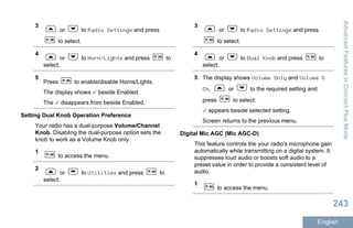 3
or to Radio Settings and press
to select.
4
or to Horn/Lights and press to
select.
5
Press to enable/disable Horns/Lights.
The display shows beside Enabled.
The disappears from beside Enabled.
Setting Dual Knob Operation Preference
Your radio has a dual-purpose Volume/Channel
Knob. Disabling the dual-purpose option sets the
knob to work as a Volume Knob only.
1
to access the menu.
2
or to Utilities and press to
select.
3
or to Radio Settings and press
to select.
4
or to Dual Knob and press to
select.
5 The display shows Volume Only and Volume &
Ch. or to the required setting and
press to select.
appears beside selected setting.
Screen returns to the previous menu.
Digital Mic AGC (Mic AGC-D)
This feature controls the your radio's microphone gain
automatically while transmitting on a digital system. It
suppresses loud audio or boosts soft audio to a
preset value in order to provide a consistent level of
audio.
1
to access the menu.
AdvancedFeaturesinConnectPlusMode
243
English
 