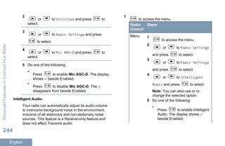 2
or to Utilities and press to
select.
3
or to Radio Settings and press
to select.
4
or to Mic AGC-D and press to
select.
5 Do one of the following:
•
Press to enable Mic AGC-D. The display
shows beside Enabled.
•
Press to disable Mic AGC-D. The
disappears from beside Enabled.
Intelligent Audio
Your radio can automatically adjust its audio volume
to overcome background noise in the environment,
inclusive of all stationary and non-stationary noise
sources. This feature is a Receive-only feature and
does not affect Transmit audio.
1
to access the menu.
Radio
Control
Steps
Menu 1
to access the menu.
2
or to Radio Settings
and press to select.
3
or to Radio Settings
and press to select.
4
or to Intelligent
Audio and press to select.
Note: You can also use or to
change the selected option.
5 Do one of the following:
•
Press to enable Intelligent
Audio. The display shows
beside Enabled.
AdvancedFeaturesinConnectPlusMode
244
English
 