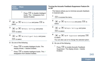 Radio
Control
Steps
•
Press to disable Intelligent
Audio. The disappears from
beside Enabled.
2
or to Utilities and press to
select.
3
or to Radio Settings and press
to select.
4
or to Intelligent Audio and press
to select.
5 Do one of the following:
•
Press to enable Intelligent Audio. The
display shows beside Enabled.
•
Press to disable Intelligent Audio. The
disappears from beside Enabled.
Turning the Acoustic Feedback Suppressor Feature On
or Off
This feature allows you to minimize acoustic feedback
in received calls.
1
to access the menu.
2
or to Utilities and press to
select.
3
or to Radio Settings and press
to select.
4
or to AF Suppressor and press
to select.
You can also use or to change the selected option.
5 Do one of the following.
•
Press to enable Acoustic Feedback
Suppressor. The display shows beside
Enabled.
AdvancedFeaturesinConnectPlusMode
245
English
 