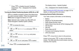 •
Press to disable Acoustic Feedback
Suppressor. The disappears from beside
Enabled.
Turning the Global Positioning System (GPS) On or Off
GPS is a satellite navigation system that determines
the radio’s precise location. Press the programmed
GPS button to toggle the feature on or off.
Note: Selected radio models may offer GPS and
Global Navigation Satellite System (GNSS).
1
to access the menu.
2
or to Utilities and press to
select.
3
or to Radio Settings and press
to select.
4
or to GPS and press to select.
5
Press to enable/disable GPS.
The display shows beside Enabled.
The disappears from beside Enabled.
See Checking the GPS Information on page 127 for
details on retrieving GPS information.
Accessing General Radio Information
Your radio contains information on the following:
• Battery
• Degree of Tilt (Accelerometer)
• Radio Model Number Index
• Option Board Over-the-Air (OTA) Codeplug CRC
• Site Number
• Site Info
• Radio Alias and ID
• Firmware and Codeplug Versions
• GPS Information
Press at any time to return to the previous
screen or long press to return to the Home
screen. The radio exits the current screen once the
inactivity timer expires.
AdvancedFeaturesinConnectPlusMode
246
English
 