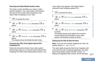 Checking the Radio Model Number Index
This index number identifies your radio’s model-
specific hardware. Your radio system administrator
may ask for this number when preparing a new
Option Board codeplug for your radio.
1
to access the menu.
2
or to Utilities and press to
select.
3
or to Radio Info and press to
select.
4
or to Model Index and press to
select.
The display shows the Model Number Index.
Checking the CRC of the Option Board OTA
Codeplug File
Follow the instructions below if your radio system
administrator asks you to view the Option Board OTA
Codeplug File CRC (Cyclic Redundancy Check). This
menu option only appears if the Option Board
received its last codeplug update OTA.
1
to access the menu.
2
or to Utilities and press to
select.
3
or to Radio Info and press to
select.
4
or to OB OTA CPcrc and press
to select.
The display shows some letters and numbers.
Communicate this information to your radio
system administrator exactly as shown.
Displaying the Site ID (Site Number)
Note: If you are not currently registered at a site, the
display shows Not Registered.
The radio briefly shows the Site ID as it registers with
a Connect Plus site. Following registration, the radio
does not generally indicate the Site number. To
display the registered Site number, do the following:
AdvancedFeaturesinConnectPlusMode
247
English
 