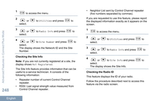 1
to access the menu.
2
or to Utilities and press to
select.
3
or to Radio Info and press to
select.
4
or to Site Number and press to
select.
The display shows the Network ID and the Site
Number.
Checking the Site Info
Note: If you are not currently registered at a site, the
display shows Not Registered.
The Site Info feature provides information that can be
useful to a service technician. It consists of the
following information:
• Repeater number of current Control Channel
repeater.
• RSSI: Last signal strength value measured from
Control Channel repeater.
• Neighbor List sent by Control Channel repeater
(five numbers separated by commas).
If you are requested to use this feature, please report
the displayed information exactly as it appears on the
screen.
1
to access the menu.
2
or to Utilities and press to
select.
3
or to Radio Info and press to
select.
4
or to Site Info and press to
select.
The display shows the Site Info.
Checking the Radio ID
This feature displays the ID of your radio.
Follow the procedure described next to access this
feature via the radio screen.
AdvancedFeaturesinConnectPlusMode
248
English
 