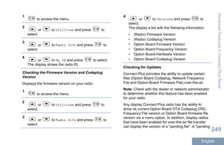 1
to access the menu.
2
or to Utilities and press to
select.
3
or to Radio Info and press to
select.
4
or to My ID and press to select.
The display shows the radio ID.
Checking the Firmware Version and Codeplug
Version
Displays the firmware version on your radio.
1
to access the menu.
2
or to Utilities and press to
select.
3
or to Radio Info and press to
select.
4
or to Versions and press to
select.
The display a list with the following information:
• (Radio) Firmware Version
• (Radio) Codeplug Version
• Option Board Firmware Version
• Option Board Frequency Version
• Option Board Hardware Version
• Option Board Codeplug Version
Checking for Updates
Connect Plus provides the ability to update certain
files (Option Board Codeplug, Network Frequency
File and Option Board Firmware File) over-the-air.
Note: Check with the dealer or network administrator
to determine whether this feature has been enabled
for your radio.
Any display Connect Plus radio has the ability to
show its current Option Board OTA Codeplug CRC,
Frequency File version or Option Board firmware file
version via a menu option. In addition, display radios
that have been enabled for over-the-air file transfer
can display the version of a "pending file". A "pending
AdvancedFeaturesinConnectPlusMode
249
English
 