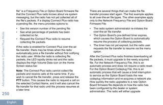 file" is a Frequency File or Option Board firmware file
that the Connect Plus radio knows about via system
messaging, but the radio has not yet collected all of
the file’s packets. If a display Connect Plus radio has
a pending file, the menu provides options to:
• See the version number of the pending file.
• See what percentage of packets has been
collected so far.
• Request the Connect Plus radio to resume
collecting file packets.
If the radio is enabled for Connect Plus over-the-air
file transfer, there may be times when the radio
automatically joins a file transfer without first notifying
the radio user. While the radio is collecting file
packets, the LED rapidly blinks red and the radio
displays the High Volume Data icon on the Home
Screen status bar.
Note: The Connect Plus radio cannot collect file
packets and receive calls at the same time. If you
wish to cancel the file transfer, press and release the
PTT button. This causes the radio to request a call on
the selected Contact Name, and it will also cancel the
file transfer for that radio until the process resumes at
a later time.
There are several things that can make the file
transfer process start again. The first example applies
to all over-the-air file types. The other examples apply
only to the Network Frequency File and Option Board
Firmware File:
• The radio system administrator re-initiates the
over-the-air file transfer.
• The Option Board's pre-defined timer expires,
which causes the Option Board to automatically
resume the process of collecting packets.
• The timer has not yet expired, but the radio user
requests the file transfer to resume via the menu
option.
After the Connect Plus radio finishes downloading all
file packets, it must upgrade to the newly acquired
file. For the Network Frequency File, this is an
automatic process and does not require a radio reset.
For the Option Board Codeplug File, this is an
automatic process that will cause a brief interruption
to service as the Option Board loads the new
codeplug information and re-acquires a network site.
How quickly the radio upgrades to a new Option
Board firmware file depends on how the radio has
been configured by the dealer or system
administrator. The radio will either upgrade
AdvancedFeaturesinConnectPlusMode
250
English
 