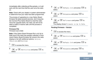immediately after collecting all file packets, or it will
wait until the next time that the user turns the radio
on.
Note: Check with your dealer or system administrator
to determine how your radio has been programmed.
The process of upgrading to a new Option Board
firmware file takes several seconds, and it requires
the Connect Plus Option Board to reset the radio.
Once the upgrade starts, the radio use will not be
able to make or receive calls until the process is
completed.
Firmware File
Firmware Up to Date
Note: If the Option Board firmware file is not Up to
Date (and if the radio has partially collected a more
recent Option Board firmware file version) the radio
displays a list with additional options; Version,
%Received, and Download.
1
to access the menu.
2
or to Utilities and press to
select.
3
or to Radio Info and press to
select.
4
or to Updates and press to
select.
5
or to Firmware and press to
select.
The display shows Firmware is Up to Date.
Pending Firmware – Version
1
to access the menu.
2
or to Utilities and press to
select.
3
or to Radio Info and press to
select.
4
or to Updates and press to
select.
AdvancedFeaturesinConnectPlusMode
251
English
 