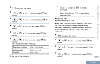 1
to access the menu.
2
or to Utilities and press to
select.
3
or to Radio Info and press to
select.
4
or to Updates and press to
select.
5
or to Firmware and press to
select.
6
or to Download and press to
select.
The display shows the following:
Download Available Start Download
No Download
Available
Download not
available
7 Do one of the following:
•
Select Yes and press to start the
download.
•
Select No and press to return to the
previous menu.
Frequency File
Frequency File Up to Date
Note: If the Frequency File is not Up to Date (and if
the radio has partially collected a more recent
frequency file version) the radio displays a list with
additional options; Version, %Received, and
Download.
1
to access the menu.
2
or to Utilities and press to
select.
3
or to Radio Info and press to
select.
4
or to Frequency and press to
select.
AdvancedFeaturesinConnectPlusMode
253
English
 