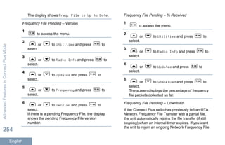 The display shows Freq. File is Up to Date.
Frequency File Pending – Version
1
to access the menu.
2
or to Utilities and press to
select.
3
or to Radio Info and press to
select.
4
or to Updates and press to
select.
5
or to Frequency and press to
select.
6
or to Version and press to
select.
If there is a pending Frequency File, the display
shows the pending Frequency File version
number.
Frequency File Pending – % Received
1
to access the menu.
2
or to Utilities and press to
select.
3
or to Radio Info and press to
select.
4
or to Updates and press to
select.
5
or to %Received and press to
select.
The screen displays the percentage of frequency
file packets collected so far.
Frequency File Pending – Download
If the Connect Plus radio has previously left an OTA
Network Frequency File Transfer with a partial file,
the unit automatically rejoins the file transfer (if still
ongoing) when an internal timer expires. If you want
the unit to rejoin an ongoing Network Frequency File
AdvancedFeaturesinConnectPlusMode
254
English
 
