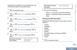 transfer prior to expiration of this internal timer, use
the Download option as described below.
1
to access the menu.
2
or to Utilities and press to
select.
3
or to Radio Info and press to
select.
4
or to Updates and press to
select.
5
or to Frequency and press to
select.
6
or to Download and press to
select.
Download Currently
Unavailable
Download not
available
Download Currently
Available
Start Download
7 Do one of the following:
• Select Yes and press to start the download.
• Select No and press to return to the previous
menu.
Checking the GPS Information
Displays the GPS information on your radio, such as
values of:
• Latitude
• Longitude
• Altitude
• Direction
• Velocity
• Horizontal Dilution of Precision (HDOP)
• Satellites
• Version
1
to access the menu.
AdvancedFeaturesinConnectPlusMode
255
English
 