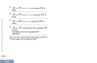 2
or to Utilities and press to
select.
3
or to Radio Info and press to
select.
4
or to GPS Info and press to
select.
5
or to the required item and press
to select.
The display shows the requested GPS
information.
See Turning the Global Positioning System (GPS) On
or Off on page 124 for details on GPS.
AdvancedFeaturesinConnectPlusMode
256
English
 
