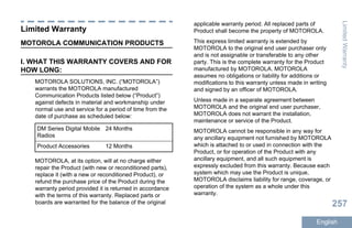 Limited Warranty
MOTOROLA COMMUNICATION PRODUCTS
I. WHAT THIS WARRANTY COVERS AND FOR
HOW LONG:
MOTOROLA SOLUTIONS, INC. (“MOTOROLA”)
warrants the MOTOROLA manufactured
Communication Products listed below (“Product”)
against defects in material and workmanship under
normal use and service for a period of time from the
date of purchase as scheduled below:
DM Series Digital Mobile
Radios
24 Months
Product Accessories 12 Months
MOTOROLA, at its option, will at no charge either
repair the Product (with new or reconditioned parts),
replace it (with a new or reconditioned Product), or
refund the purchase price of the Product during the
warranty period provided it is returned in accordance
with the terms of this warranty. Replaced parts or
boards are warranted for the balance of the original
applicable warranty period. All replaced parts of
Product shall become the property of MOTOROLA.
This express limited warranty is extended by
MOTOROLA to the original end user purchaser only
and is not assignable or transferable to any other
party. This is the complete warranty for the Product
manufactured by MOTOROLA. MOTOROLA
assumes no obligations or liability for additions or
modifications to this warranty unless made in writing
and signed by an officer of MOTOROLA.
Unless made in a separate agreement between
MOTOROLA and the original end user purchaser,
MOTOROLA does not warrant the installation,
maintenance or service of the Product.
MOTOROLA cannot be responsible in any way for
any ancillary equipment not furnished by MOTOROLA
which is attached to or used in connection with the
Product, or for operation of the Product with any
ancillary equipment, and all such equipment is
expressly excluded from this warranty. Because each
system which may use the Product is unique,
MOTOROLA disclaims liability for range, coverage, or
operation of the system as a whole under this
warranty.
LimitedWarranty
257
English
 