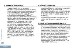 II. GENERAL PROVISIONS:
This warranty sets forth the full extent of
MOTOROLA'S responsibilities regarding the Product.
Repair, replacement or refund of the purchase price,
at MOTOROLA’s option, is the exclusive remedy.
THIS WARRANTY IS GIVEN IN LIEU OF ALL
OTHER EXPRESS WARRANTIES. IMPLIED
WARRANTIES, INCLUDING WITHOUT LIMITATION,
IMPLIED WARRANTIES OF MERCHANTABILITY
AND FITNESS FOR A PARTICULAR PURPOSE,
ARE LIMITED TO THE DURATION OF THIS
LIMITED WARRANTY. IN NO EVENT SHALL
MOTOROLA BE LIABLE FOR DAMAGES IN
EXCESS OF THE PURCHASE PRICE OF THE
PRODUCT, FOR ANY LOSS OF USE, LOSS OF
TIME, INCONVENIENCE, COMMERCIAL LOSS,
LOST PROFITS OR SAVINGS OR OTHER
INCIDENTAL, SPECIAL OR CONSEQUENTIAL
DAMAGES ARISING OUT OF THE USE OR
INABILITY TO USE SUCH PRODUCT, TO THE
FULL EXTENT SUCH MAY BE DISCLAIMED BY
LAW.
III. STATE LAW RIGHTS:
SOME STATES DO NOT ALLOW THE EXCLUSION
OR LIMITATION OF INCIDENTAL OR
CONSEQUENTIAL DAMAGES OR LIMITATION ON
HOW LONG AN IMPLIED WARRANTY LASTS, SO
THE ABOVE LIMITATION OR EXCLUSIONS MAY
NOT APPLY.
This warranty gives specific legal rights, and there
may be other rights which may vary from state to
state.
IV. HOW TO GET WARRANTY SERVICE:
You must provide proof of purchase (bearing the date
of purchase and Product item serial number) in order
to receive warranty service and, also, deliver or send
the Product item, transportation and insurance
prepaid, to an authorized warranty service location.
Warranty service will be provided by MOTOROLA
through one of its authorized warranty service
locations. If you first contact the company which sold
you the Product (e.g., dealer or communication
service provider), it can facilitate your obtaining
warranty service. You can also call MOTOROLA at
1-800-927-2744 US/Canada.
LimitedWarranty
258
English
 