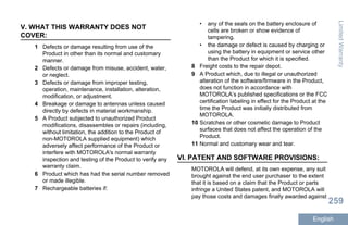 V. WHAT THIS WARRANTY DOES NOT
COVER:
1 Defects or damage resulting from use of the
Product in other than its normal and customary
manner.
2 Defects or damage from misuse, accident, water,
or neglect.
3 Defects or damage from improper testing,
operation, maintenance, installation, alteration,
modification, or adjustment.
4 Breakage or damage to antennas unless caused
directly by defects in material workmanship.
5 A Product subjected to unauthorized Product
modifications, disassembles or repairs (including,
without limitation, the addition to the Product of
non-MOTOROLA supplied equipment) which
adversely affect performance of the Product or
interfere with MOTOROLA's normal warranty
inspection and testing of the Product to verify any
warranty claim.
6 Product which has had the serial number removed
or made illegible.
7 Rechargeable batteries if:
• any of the seals on the battery enclosure of
cells are broken or show evidence of
tampering.
• the damage or defect is caused by charging or
using the battery in equipment or service other
than the Product for which it is specified.
8 Freight costs to the repair depot.
9 A Product which, due to illegal or unauthorized
alteration of the software/firmware in the Product,
does not function in accordance with
MOTOROLA’s published specifications or the FCC
certification labeling in effect for the Product at the
time the Product was initially distributed from
MOTOROLA.
10 Scratches or other cosmetic damage to Product
surfaces that does not affect the operation of the
Product.
11 Normal and customary wear and tear.
VI. PATENT AND SOFTWARE PROVISIONS:
MOTOROLA will defend, at its own expense, any suit
brought against the end user purchaser to the extent
that it is based on a claim that the Product or parts
infringe a United States patent, and MOTOROLA will
pay those costs and damages finally awarded against
LimitedWarranty
259
English
 