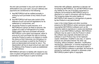 the end user purchaser in any such suit which are
attributable to any such claim, but such defense and
payments are conditioned on the following:
1 that MOTOROLA will be notified promptly in
writing by such purchaser of any notice of such
claim,
2 that MOTOROLA will have sole control of the
defense of such suit and all negotiations for its
settlement or compromise, and
3 should the Product or parts become, or in
MOTOROLA’s opinion be likely to become, the
subject of a claim of infringement of a United
States patent, that such purchaser will permit
MOTOROLA, at its option and expense, either to
procure for such purchaser the right to continue
using the Product or parts or to replace or modify
the same so that it becomes non-infringing or to
grant such purchaser a credit for the Product or
parts as depreciated and accept its return. The
depreciation will be an equal amount per year over
the lifetime of the Product or parts as established
by MOTOROLA.
MOTOROLA will have no liability with respect to any
claim of patent infringement which is based upon the
combination of the Product or parts furnished
hereunder with software, apparatus or devices not
furnished by MOTOROLA, nor will MOTOROLA have
any liability for the use of ancillary equipment or
software not furnished by MOTOROLA which is
attached to or used in connection with the Product.
The foregoing states the entire liability of
MOTOROLA with respect to infringement of patents
by the Product or any parts thereof.
Laws in the United States and other countries
preserve for MOTOROLA certain exclusive rights for
copyrighted MOTOROLA software such as the
exclusive rights to reproduce in copies and distribute
copies of such MOTOROLA software. MOTOROLA
software may be used in only the Product in which
the software was originally embodied and such
software in such Product may not be replaced,
copied, distributed, modified in any way, or used to
produce any derivative thereof. No other use
including, without limitation, alteration, modification,
reproduction, distribution, or reverse engineering of
such MOTOROLA software or exercise of rights in
such MOTOROLA software is permitted. No license is
granted by implication, estoppel or otherwise under
MOTOROLA patent rights or copyrights.
LimitedWarranty
260
English
 