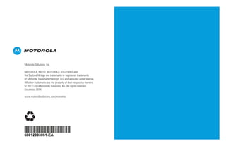 68012003061-EA
*68012003061*
Motorola Solutions, Inc.
MOTOROLA, MOTO, MOTOROLA SOLUTIONS and
the Stylized M logo are trademarks or registered trademarks
of Motorola Trademark Holdings, LLC and are used under license.
All other trademarks are the property of their respective owners.
© 2011–2014 Motorola Solutions, Inc. All rights reserved.
December 2014.
www.motorolasolutions.com/mototrbo
 