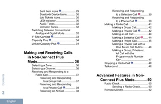 Sent Item Icons ....................29
Bluetooth Device Icons............ 30
Job Tickets Icons..................... 30
LED Indicator........................... 30
Audio Tones.............................32
Indicator Tones........................ 32
Switching Between Conventional
Analog and Digital Mode................32
IP Site Connect ...............................33
Capacity Plus ..................................34
Linked Capacity Plus ...................... 34
Making and Receiving Calls
in Non-Connect Plus
Mode.................................... 36
Selecting a Zone.................................36
Selecting a Channel............................36
Receiving and Responding to a
Radio Call...................................... 37
Receiving and Responding
to a Group Call....................37
Receiving and Responding
to a Private Call .............. 38
Receiving an All Call ............... 38
Receiving and Responding
to a Selective Call ...........39
Receiving and Responding
to a Phone Call ............... 39
Making a Radio Call............................41
Making a Group Call................ 42
Making a Private Call ...........42
Making an All Call ................... 44
Making a Selective Call ....... 44
Making a Phone Call................45
Making a Private Call with a
One Touch Call Button........46
Making a Group, Private or
All Call with the
Programmable Number
Key .....................................47
Stopping a Radio Call .....................48
Talkaround..........................................48
Advanced Features in Non-
Connect Plus Mode............ 50
Radio Check....................................... 50
Sending a Radio Check........... 50
Remote Monitor.................................. 52
Contents
2
English
 