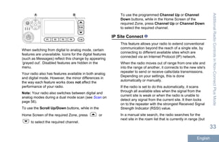 A B
When switching from digital to analog mode, certain
features are unavailable. Icons for the digital features
(such as Messages) reflect this change by appearing
‘grayed out’. Disabled features are hidden in the
menu.
Your radio also has features available in both analog
and digital mode. However, the minor differences in
the way each feature works does not affect the
performance of your radio.
Note: Your radio also switches between digital and
analog modes during a dual mode scan (see Scan on
page 56).
To use the Scroll Up/Down buttons, while in the
Home Screen of the required Zone, press or
to select the required channel.
To use the programmed Channel Up or Channel
Down buttons, while in the Home Screen of the
required Zone, press Channel Up or Channel Down
to select the required channel.
IP Site Connect
This feature allows your radio to extend conventional
communication beyond the reach of a single site, by
connecting to different available sites which are
connected via an Internet Protocol (IP) network.
When the radio moves out of range from one site and
into the range of another, it connects to the new site's
repeater to send or receive calls/data transmissions.
Depending on your settings, this is done
automatically or manually.
If the radio is set to do this automatically, it scans
through all available sites when the signal from the
current site is weak or when the radio is unable to
detect any signal from the current site. It then locks
on to the repeater with the strongest Received Signal
Strength Indicator (RSSI) value.
In a manual site search, the radio searches for the
next site in the roam list that is currently in range (but
AdditionalRadioControlsinNon-ConnectPlusMode
33
English
 