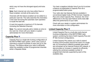 which may not have the strongest signal) and locks
on to it.
Note: Each channel can only have either Scan or
Roam enabled, not both at the same time.
Channels with this feature enabled can be added to a
particular roam list. The radio searches the channel(s)
in the roam list during the automatic roam operation
to locate the best site.
A roam list supports a maximum of 16 channels
(including the Selected Channel).
Note: You cannot manually add or delete an entry to
the roam list. Check with your dealer or system
administrator for more information.
Capacity Plus
Capacity Plus is a single-site trunking configuration of
the MOTOTRBO radio system, which uses a pool of
channels to support hundreds of users and up to 254
Groups. This feature allows your radio to efficiently
utilize the available number of programmed channels
while in Repeater Mode.
You hear a negative indicator tone if you try to access
a feature not applicable to Capacity Plus via a
programmable button press.
Your radio also has features that are available in
conventional digital mode, IP Site Connect, Capacity
Plus and Linked Capacity Plus. However, the minor
differences in the way each feature works does not
affect the performance of your radio.
Check with your dealer or system administrator for
more information on this configuration.
Linked Capacity Plus
Linked Capacity Plus is a multi-site multi-channel
trunking configuration of the MOTOTRBO radio
system, combining the best of both Capacity Plus and
IP Site Connect configurations.
Linked Capacity Plus allows your radio to extend
trunking communication beyond the reach of a single
site, by connecting to different available sites which
are connected via an Internet Protocol (IP) network. It
also provides an increase in capacity by efficiently
utilizing the combined available number of
programmed channels supported by each of the
available sites.
AdditionalRadioControlsinNon-ConnectPlusMode
34
English
 
