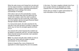 When the radio moves out of range from one site and
into the range of another, it connects to the new site's
repeater to send or receive calls/data transmissions.
Depending on your settings, this is done
automatically or manually.
If the radio is set to do this automatically, it scans
through all available sites when the signal from the
current site is weak or when the radio is unable to
detect any signal from the current site. It then locks
on to the repeater with the strongest Received Signal
Strength Indicator (RSSI) value.
In a manual site search, the radio searches for the
next site in the roam list that is currently in range (but
which may not have the strongest signal) and locks
on to it.
Any channel with Linked Capacity Plus enabled can
be added to a particular roam list. The radio searches
these channels during the automatic roam operation
to locate the best site.
Note: You cannot manually add or delete an entry to
the roam list. Check with your dealer or system
administrator for more information.
Similar to Capacity Plus, icons of features not
applicable to Linked Capacity Plus are not available
in the menu. You hear a negative indicator tone if you
try to access a feature not applicable to Linked
Capacity Plus via a programmable button press.
Check with your dealer or system administrator for
more information on this configuration.
AdditionalRadioControlsinNon-ConnectPlusMode
35
English
 
