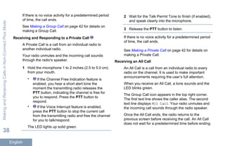 If there is no voice activity for a predetermined period
of time, the call ends.
See Making a Group Call on page 42 for details on
making a Group Call.
Receiving and Responding to a Private Call
A Private Call is a call from an individual radio to
another individual radio.
Your radio unmutes and the incoming call sounds
through the radio's speaker.
1 Hold the microphone 1 to 2 inches (2.5 to 5.0 cm)
from your mouth.
• If the Channel Free Indication feature is
enabled, you hear a short alert tone the
moment the transmitting radio releases the
PTT button, indicating the channel is free for
you to respond. Press the PTT button to
respond.
• If the Voice Interrupt feature is enabled,
press the PTT button to stop the current call
from the transmitting radio and free the channel
for you to talk/respond.
The LED lights up solid green.
2 Wait for the Talk Permit Tone to finish (if enabled),
and speak clearly into the microphone.
3 Release the PTT button to listen.
If there is no voice activity for a predetermined period
of time, the call ends.
See Making a Private Call on page 42 for details on
making a Private Call.
Receiving an All Call
An All Call is a call from an individual radio to every
radio on the channel. It is used to make important
announcements requiring the user’s full attention.
When you receive an All Call, a tone sounds and the
LED blinks green.
The Group Call icon appears in the top right corner.
The first text line shows the caller alias. The second
text line displays All Call. Your radio unmutes and
the incoming call sounds through the radio speaker.
Once the All Call ends, the radio returns to the
previous screen before receiving the call. An All Call
does not wait for a predetermined time before ending.
MakingandReceivingCallsinNon-ConnectPlusMode
38
English
 