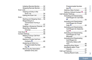Initiating Remote Monitor......... 52
Stopping Remote Monitor........ 53
Scan Lists........................................... 53
Viewing an Entry in the
Scan List............................. 54
Editing the Scan List................ 54
Scan....................................................56
Starting and Stopping Scan..... 56
Responding to a
Transmission During a
Scan....................................57
Deleting a Nuisance Channel...57
Restoring a Nuisance
Channel...............................58
Vote Scan .......................................58
Contact Settings..................................58
Making a Group Call from
Contacts..............................59
Making a Private Call from
Contacts ..........................60
Assigning an Entry to a
Programmable Number
Key ..................................60
Removing the Association
between Entry and
Programmable Number
Key ..................................61
Adding a New Contact............. 62
Setting a Default Contact .....63
Call Indicator Settings.........................63
Activating and Deactivating
Call Ringers for Call Alert
.........................................63
Activating and Deactivating
Call Ringers for Private
Calls ................................64
Activating and Deactivating
Call Ringers for Selective
Call ..................................65
Activating and Deactivating
Call Ringers for Text
Message............................. 65
Activating and Deactivating
Call Ringers for
Telemetry Status with
Text..................................... 66
Assigning Ring Styles.............. 66
Escalating Alarm Tone
Volume................................67
Call Log Features................................67
Viewing Recent Calls............... 67
Contents
3
English
 