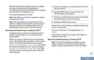 If the Channel Free Indication feature is enabled,
you hear a short alert tone the moment the
transmitting radio releases the PTT button, indicating
the channel is now available for use.
You cannot respond to an All Call.
Note: See Making an All Call on page 44 for details
on making an All Call.
Note: The radio stops receiving the All Call if you
switch to a different channel while receiving the call.
During an All Call, you will not be able to use any
programmed button functions until the call ends.
Receiving and Responding to a Selective Call
A Selective Call is a call from an individual radio to
another individual radio. It is a Private Call on an
analog system.
When you receive a Selective Call, the LED blinks
green. The Private Call icon appears in the top right
corner. The first text line shows the caller alias or
Selective Call or Alert with Call. The first text
line shows the Private Call icon. The radio displays
Selective Call or Alert with Call. Your radio
unmutes and the incoming call sounds through the
radio's speaker.
1 Hold the microphone 1 to 2 inches (2.5 to 5.0 cm)
from your mouth.
2 Press the PTT button to respond to the call.
The LED lights up solid green.
3 Wait for the Talk Permit Tone to finish (if enabled),
and speak clearly into the microphone.
4 Release the PTT button to listen.
If there is no voice activity for a predetermined period
of time, the call ends.
You hear a short tone. The display shows Call
Ended.
See Making a Private Call on page 42 for details on
making a Private Call.
Receiving and Responding to a Phone Call
Note: If Phone Call capability is enabled, you are
able to respond to a Phone Call. Check with your
dealer or system administrator for more information.
MakingandReceivingCallsinNon-ConnectPlusMode
39
English
 
