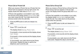 Phone Call as Private Call
When you receive a Phone Call as a Private Call, the
Phone Call icon appears in the top right corner; the
display shows the caller alias or Phone Call.
If Phone Call capability is not enabled in your radio,
the first line of the display shows Unavailable and
your radio mutes the call. Your radio returns to the
previous screen when the call ends.
1 Press the PTT button to talk and release it to
listen.
2
Press to end the call.
The display shows Ending Phone Call.
If successful, a tone sounds and the display shows
Call Ended.
If successful, a tone sounds and the display shows
Call Ended.
If unsuccessful, your radio returns to the Phone
Call screen. Repeat this step or wait for the
telephone user to end the call.
Phone Call as Group Call
When you receive a Phone Call as a Group Call, the
Phone Group Call icon appears in the top right
corner; the display shows the group alias and Phone
Call.
If Phone Call capability is not enabled in your radio,
the display shows Unavailable and your radio
mutes the call. Your radio returns to the previous
screen when the call ends.
1 Press the PTT button to talk and release it to
listen.
2
Press to end the call.
The display shows Ending Phone Call.
If successful, a tone sounds and the display shows
Call Ended.
If unsuccessful, your radio returns to the Phone
Call screen. Repeat this step to end the call.
MakingandReceivingCallsinNon-ConnectPlusMode
40
English
 