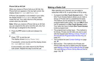 Phone Call as All Call
When you receive a Phone Call as an All Call, the
Phone Call icon appears in the top right corner; the
display shows All Call and Phone Call.
If Phone Call capability is not enabled in your radio,
the display shows Unavailable and your radio
mutes the call. Your radio returns to the previous
screen when the call ends.
Note: When you receive a Phone Call as an All Call,
you can respond to the call or end the call, only if an
All Call type is assigned to the channel.
1 Press the PTT button to talk and release it to
listen.
2
Press to end the call.
The display shows Ending Phone Call.
If successful, a tone sounds and the display shows
All Call and Call Ended.
If unsuccessful, your radio returns to the Phone
Call screen. Repeat this step to end the call.
Making a Radio Call
After selecting your channel, you can select a
subscriber alias or ID, or group alias or ID by using:
• A programmed One Touch Access button – The
One Touch Access feature allows you to make a
Group or Private Call to a predefined ID easily.
This feature can be assigned to a short or long
programmable button press. You can ONLY have
one ID assigned to a One Touch Access button.
Your radio can have multiple One Touch Access
buttons programmed.
• The programmed number keys – This method is
for Group, Private and All Calls only and is used
with the keypad (see Making a Group, Private or
All Call with the Programmable Number Key on
page 47).
• The Contacts list (see Contact Settings on page
58).
• Manual Dial – This method is for Private and
Phone Calls only and is dialed using the keypad
(see Making a Private Call by Manual Dial on page
134, and Making a Phone Call by Manual Dial on
page 134).
MakingandReceivingCallsinNon-ConnectPlusMode
41
English
 