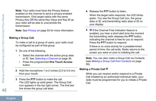 Note: Your radio must have the Privacy feature
enabled on the channel to send a privacy-enabled
transmission. Only target radios with the same
Privacy Key OR the same Key Value and Key ID as
your radio will be able to unscramble the
transmission.
Note: See Privacy on page 93 for more information.
Making a Group Call
To make a call to a group of users, your radio must
be configured as part of that group.
1 Do one of the following.
• Select the channel with the active group alias
or ID. See Selecting a Channel on page 36.
• Press the programmed One Touch Access
button.
2 Hold the microphone 1 to 2 inches (2.5 to 5.0 cm)
from your mouth.
3 Press the PTT button to make the call.
The LED lights up solid green. The Group Call
icon appears in the top right corner. The first text
line shows the group call alias.
4 Release the PTT button to listen.
When the target radio responds, the LED blinks
green. You see the Group Call icon, the group
alias or ID, and transmitting radio alias or ID on
your display.
5 If the Channel Free Indication feature is
enabled, you hear a short alert tone the moment
the transmitting radio releases the PTT button,
indicating the channel is free for you to respond.
Press the PTT button to respond.
If there is no voice activity for a predetermined
period of time, the call ends. Radio returns to the
screen you were on prior to initiating the call.
Note: You can also make a Group Call via Contacts
(see Making a Group Call from Contacts on page
59).
Making a Private Call
While you can receive and/or respond to a Private
Call initiated by an authorized individual radio, your
radio must be programmed for you to initiate a Private
Call.
MakingandReceivingCallsinNon-ConnectPlusMode
42
English
 